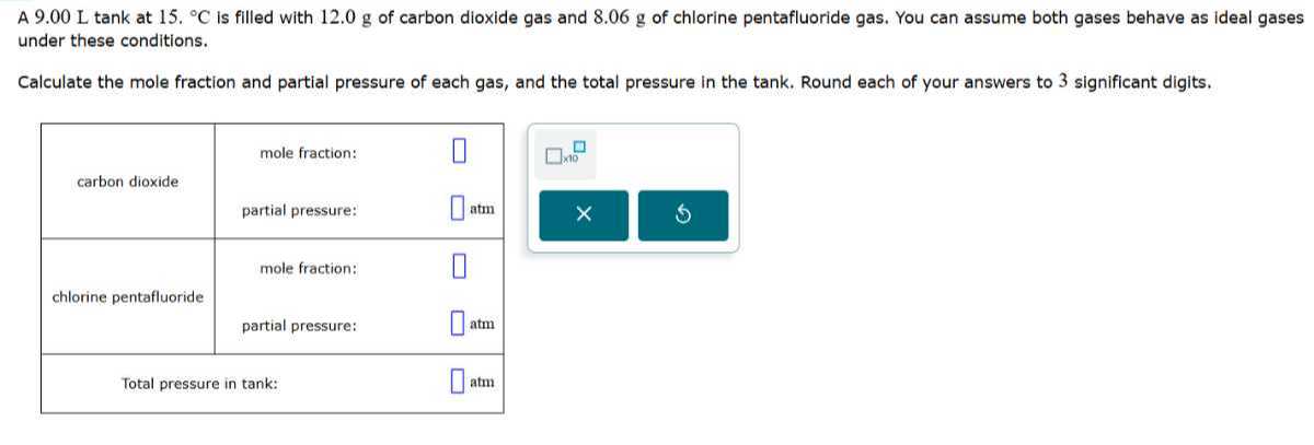 A 9.00 L tank at 15 .^∘C is filled with 12.0 g of carbon dioxide gas and 8.06 g of chlorine pentafluoride gas. You can assume both gases behave as ideal gases under these conditions.

Calculate the mole fraction and partial pressure of each gas, and the total pressure in the tank. Round each of your answers to 3 significant digits,

carbon dioxide     mole fraction:     □ 

partial pressure:     □atm 

chlorine pentafluoride     mole fraction:     □ 

partial pressure:     □atm 

2|c| Total pressure in tank:      □atm 

