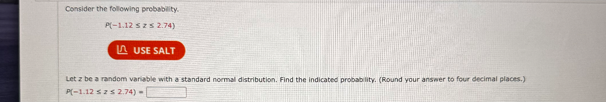 Consider the following probability.

P(-1.12 ? z ? 2.74)

Let z be a random variable with a standard normal distribution. Find the indicated probability. (Round your answer to four decimal places.)

P(-1.12 ? z ? 2.74) =