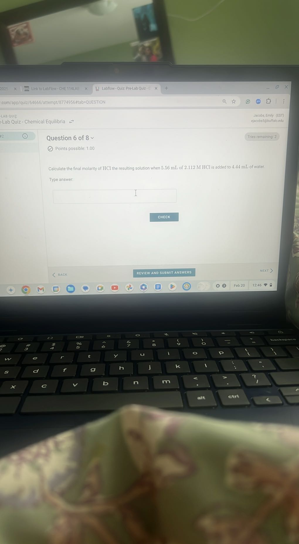 Link to LabFlow-CHE 114LAB
W) Labflow - Quiz Pre-Lab Quiz - C
.com/app/quiz/64666/attempt/8774956#tab=QUESTION
LAB QuIz
Jacobs, Emily (EST)
ejacobs5@buffolo edu
Lab Quiz - Chemical Equilibria
Tries cemaining: 2

Question 6 of 8  
Points possible: 1.00

Calculate the final molarity of HCl the resulting solution when 5.56 mL of 2.112 M HCl is added to 4.44 mL of water.
Type answer:
□
CHECK
< BACK
REVIEW AND SUBMIT ANSWERS
Feb 20
12:46