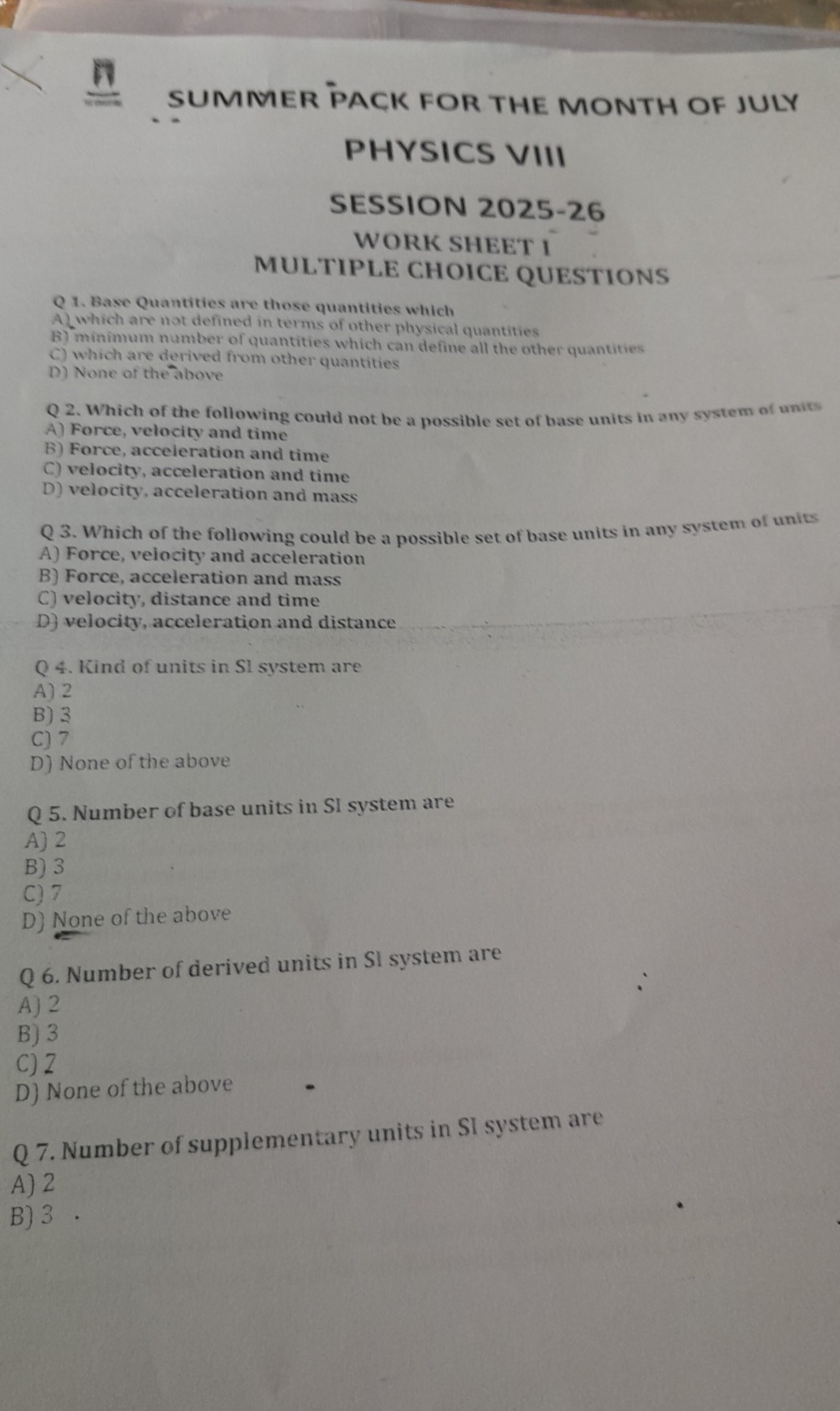 SUMNER PACK FOR THE MONTH OF JULY
PHYSICS VIII
SESSION 2025-26
WORK SHEET I
MULTIPLE CHOICE QUESTIONS
Q 1. Base Quantities are those quantities which
A which are not defined in terms of other physical quantities
B) minimum number of quantities which can define all the other quantities
C) which are derived from other quantities
D) None of the above

Q 2. Which of the following coutd not be a possible set of base units in any system of units
A) Force, velocity and time
B) Force, acceleration and time
C) velocity, acceleration and time
D) velocity, acceleration and mass

Q 3. Which of the following could be a possible set of base units in any system of units
A) Force, velocity and acceleration
B) Force, acceleration and mass
C) velocity, distance and time
D) velocity, acceleration and distance

Q 4. Kind of units in Sl system are
A) 2
B) 3
C) 7
D) None of the above

Q 5. Number of base units in SI system are
A) 2
B) 3
C) 7
D) None of the above

Q 6. Number of derived units in Sl system are
A) 2
B) 3
C) 2
D) None of the above

Q 7. Number of supplementary units in SI system are
A) 2
B) 3