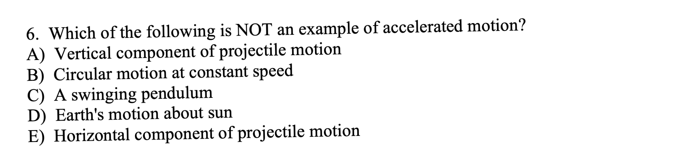 6. Which of the following is NOT an example of accelerated motion?
A) Vertical component of projectile motion
B) Circular motion at constant speed
C) A swinging pendulum
D) Earth's motion about sun
E) Horizontal component of projectile motion