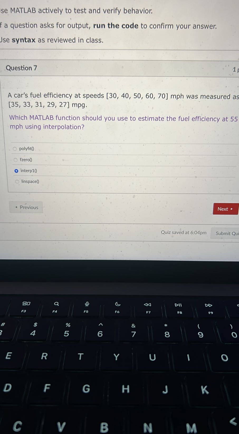 se MATLAB actively to test and verify behavior.
f a question asks for output, run the code to confirm your answer. Jse syntax as reviewed in class.

Question 7

A car's fuel efficiency at speeds [30,40,50,60,70] mph was measured as [35,33,31,29,27] mpg.

Which MATLAB function should you use to estimate the fuel efficiency at 55 mph using interpolation?
polyfit()
fzero()
interp10
linspace()
Previous
Next
Quiz saved at 6:04pm
Submit Qui
80
Q
0
c
44
DII
∞
F3
FA
F5
F6
F7
FB
^59
E

R
T
Y
&
7
8
9
D
F
G
H
J
K