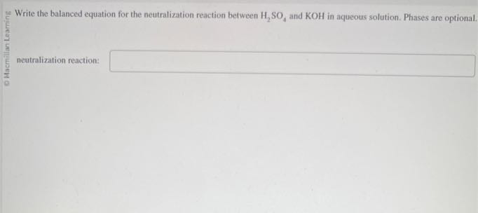 Write the balanced equation for the neutralization reaction between H2SO4 and KOH in aqueous solution. Phases are optional.
neutralization reaction: □