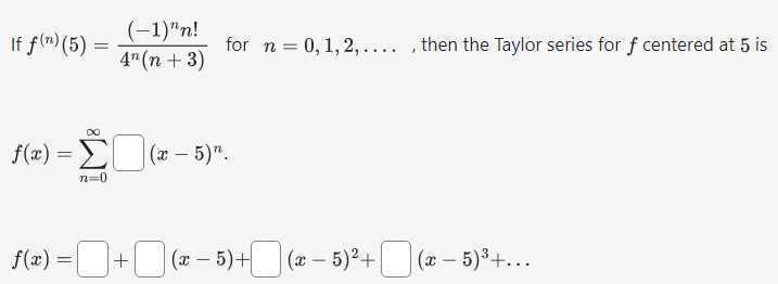 If f^(n)(5)=((-1)^n n!)/(4^n(n+3)) for n=0,1,2, …, then the Taylor series for f centered at 5 is

    f(x)=∑n=0^∞□(x-5)^n


    f(x)=□+□(x-5)+□(x-5)^2+□(x-5)^3+…
