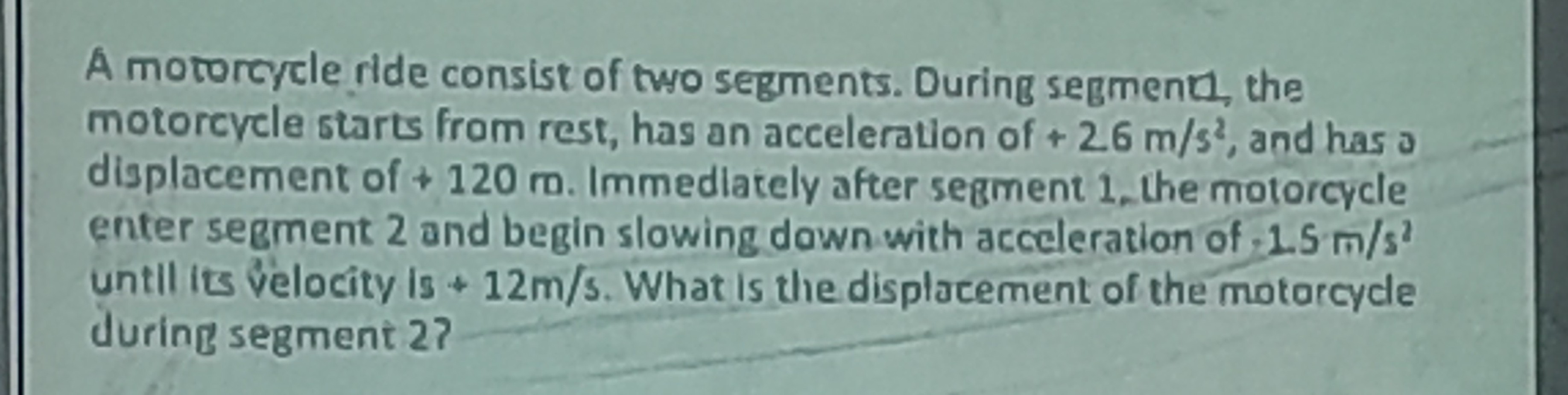 A motorcycle ride consist of two segments. During segmentl, the motorcycle starts from rest, has an acceleration of +26  m / s^2, and has o displacement of +120 m . Immedlately after segment 1?the motorcycle enter segment 2 and begin slowing down with acceleration of .1 .5  m / s^2 untll its velocity is +12  m / s. What is the displacement of the motorcycle during segment 2?