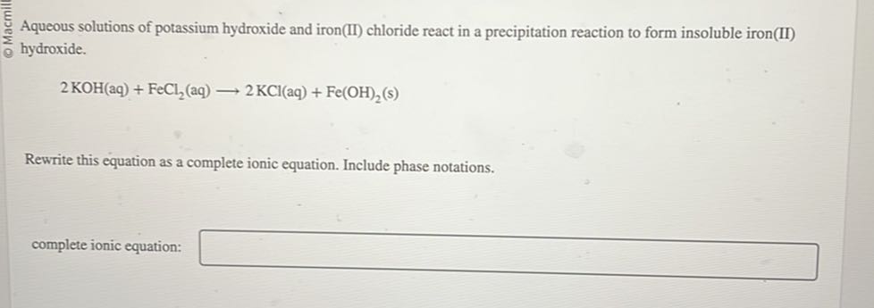Aqueous solutions of potassium hydroxide and iron(II) chloride react in a precipitation reaction to form insoluble iron(II) hydroxide.

    2 KOH(aq)+FeCl2(aq) ⟶ 2 KCl(aq)+Fe(OH)2( s)


Rewrite this equation as a complete ionic equation. Include phase notations.
complete ionic equation: □