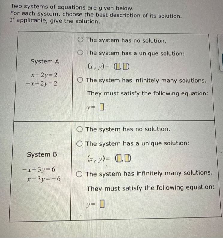 Two systems of equations are given below.
For each system, choose the best description of its solution.
If applicable, give the solution.

System A

    x-2 y=2 
        
        -x+2 y=2
     The system has no solution.
The system has a unique solution:

    (x, y)=(□, □)

The system has infinitely many solutions. They must satisfy the following equation:

    y=□
 

System B

    -x+3 y     =6 
    
    x-3 y     =-6
     The system has no solution.
The system has a unique solution:

    (x, y)=(□, □)

The system has infinitely many solutions. They must satisfy the following equation:

    y=□
 

