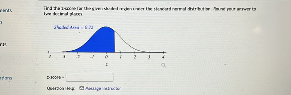 Find the z-score for the given shaded region under the standard normal distribution. Round your answer to two decimal places.
Shaded Area = 0.72
z-score =
Question Help: Message instructor