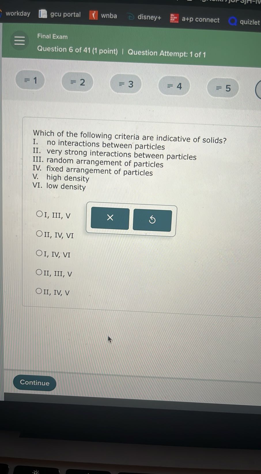 workday
gcu portal
wnba
disney+
a+p connect
quizlet
Final Exam
Question 6 of 41 (1 point) | Question Attempt: 1 of 1
=1
≡ 2
=3
=4
=5

Which of the following criteria are indicative of solids?
I. no interactions between particles
II. very strong interactions between particles
III. random arrangement of particles
IV. fixed arrangement of particles

V . high density
VI. low density
I, III, V
II, IV, VI
I, IV, VI
II, III, V
II, IV, V
Continue