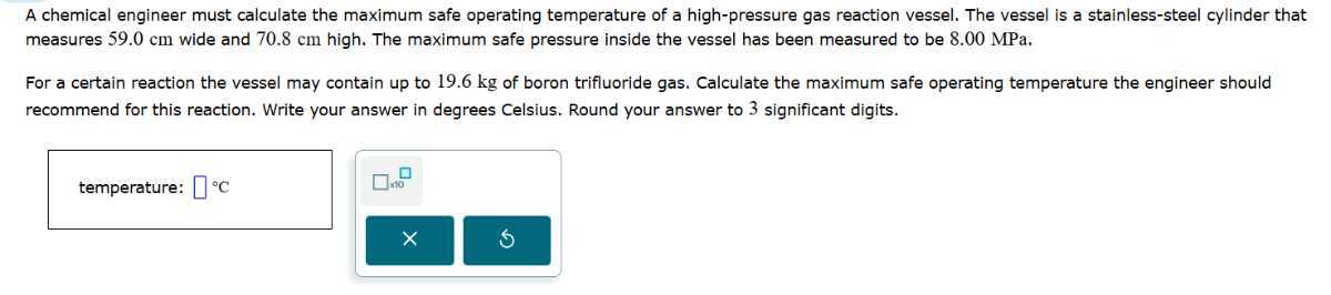 A chemical engineer must calculate the maximum safe operating temperature of a high-pressure gas reaction vessel. The vessel is a stainless-steel cylinder that measures 59.0 cm wide and 70.8 cm high. The maximum safe pressure inside the vessel has been measured to be 8.00 MPa .

For a certain reaction the vessel may contain up to 19.6 kg of boron trifluoride gas. Calculate the maximum safe operating temperature the engineer should recommend for this reaction. Write your answer in degrees Celsius. Round your answer to 3 significant digits.
temperature: □ ^∘C □ 10
