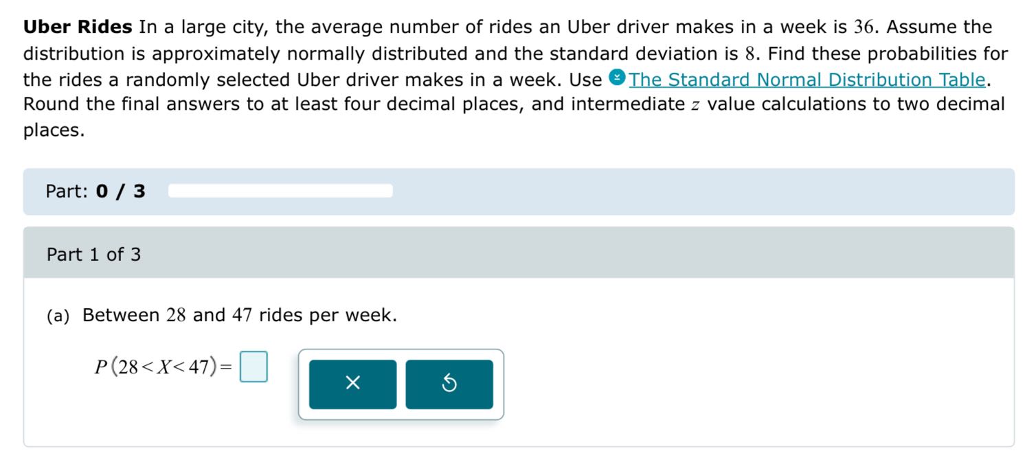 Uber Rides In a large city, the average number of rides an Uber driver makes in a week is 36 . Assume the distribution is approximately normally distributed and the standard deviation is 8 . Find these probabilities for the rides a randomly selected Uber driver makes in a week. Use © The Standard Normal Distribution Table. Round the final answers to at least four decimal places, and intermediate z value calculations to two decimal places.

Part: 0 / 3 □

Part 1 of 3
(a) Between 28 and 47 rides per week.

    P(28<X<47)=

□