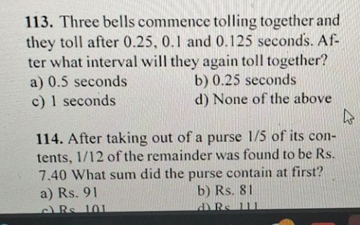 113. Three bells commence tolling together and they toll after 0.25,0.1 and 0.125 seconds. After what interval will they again toll together?
a) 0.5 seconds
b) 0.25 seconds
c) 1 seconds
d) None of the above
114. After taking out of a purse 1 / 5 of its contents, 1 / 12 of the remainder was found to be Rs. 7.40 What sum did the purse contain at first?
a) Rs. 91
b) Rs. 81