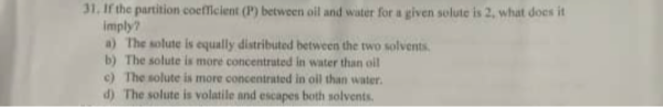 31. If the partition coefleient (P^2) between oil and water for a given solute is 2 , what does it imply?
a) The wolute is equally distributed between the two solvents.
b) The solute is more concentrated in water than oil
c) The solute is more concentrated in oil than water.
d) The solute is volatile and escapes both solvents.