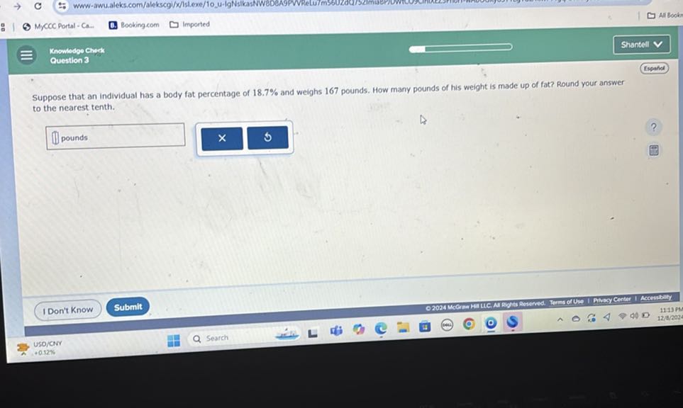 :
MyCCC Portal - Ca...
Booking com
Imported
Ali Booker
Knowedge Cherak
Shantell
Question 3
Espaldel

Suppose that an individual has a body fat percentage of 18.7 % and weighs 167 pounds. How many pounds of his weight is made up of fat? Round your answer to the nearest tenth.
□
pounds
IDon't Know
Submit
uso/CNY
.0.12%
Search