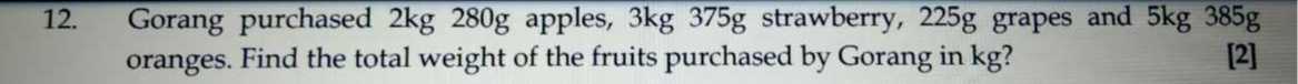 12. Gorang purchased 2 kg 280 g apples, 3 kg 375 g strawberry, 225 g grapes and 5 kg 385 g oranges. Find the total weight of the fruits purchased by Gorang in kg ?