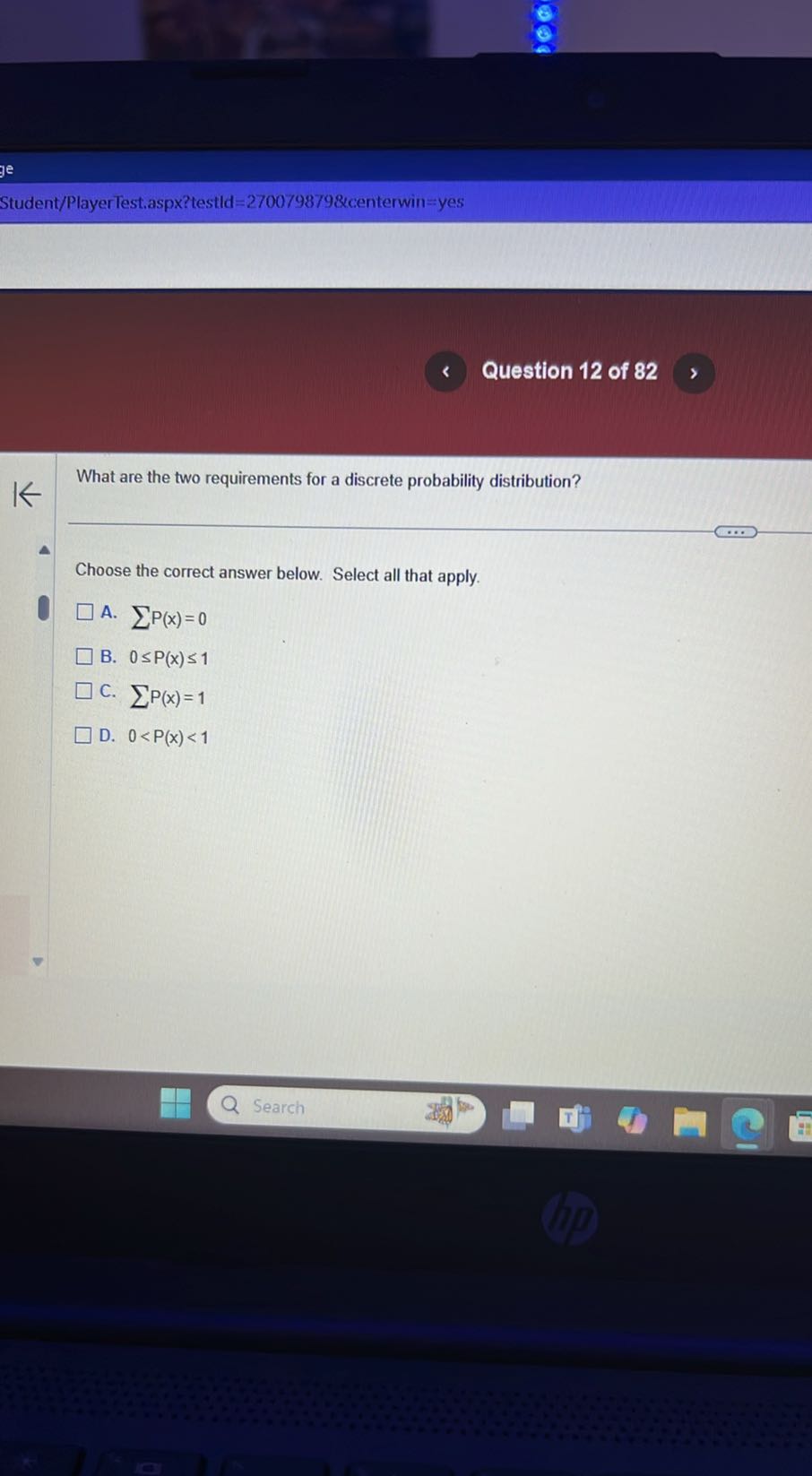 Student/PlayerTest.aspx?testld=2700798798centerwin=yes
Question 12 of 82

What are the two requirements for a discrete probability distribution?

Choose the correct answer below. Select all that apply.
A. ∑ P(x)=0
B. 0 ≤ P(x) ≤ 1
C. ∑P(x)=1
D. 0<P(x)<1
Search