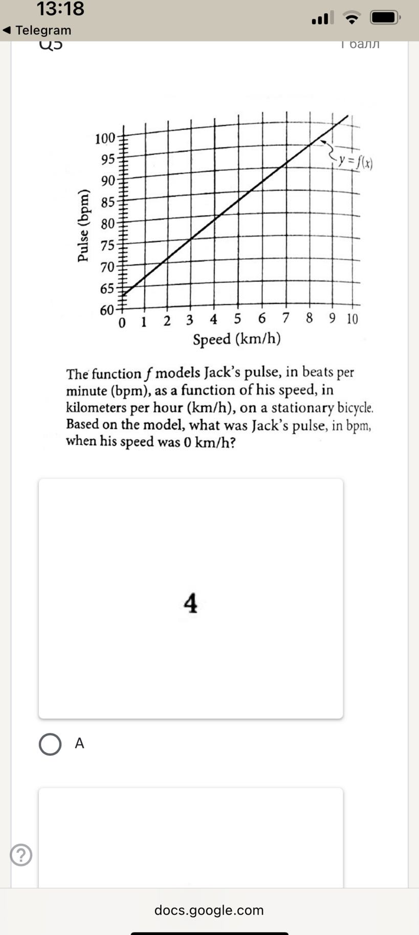 13:18
Telegram
U
1 ????

The function f models Jack's pulse, in beats per minute (bpm), as a function of his speed, in kilometers per hour ( km / h ), on a stationary bicycle. Based on the model, what was Jack's pulse, in bpm, when his speed was 0  km / h ?

4
◯ A
□

docs.google.com