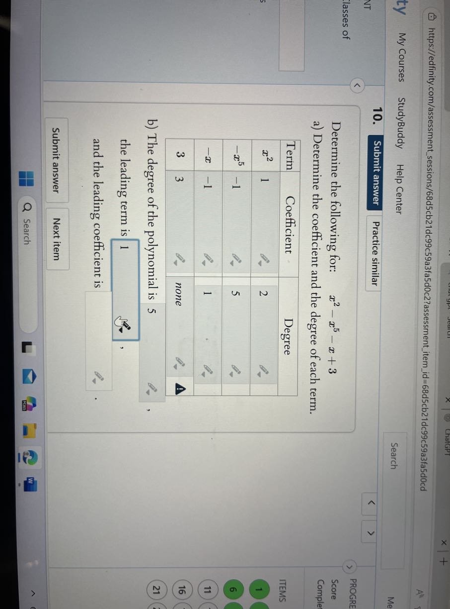 ChatGPT
https://edfinity.com/assessmentsessions/68d5cb21dc99c59a3fa5d0c2?assessmentitemid=68d5cb21dc99c59a3fa5d0cd
ty
My Courses
StudyBuddy
Help Center
Search
Me
10.
Submit answer
Practice similar
NT
PROGRE
lasses of

Determine the following for: x^2-x^5-x+3
a) Determine the coefficient and the degree of each term.

Score
Comple


Term     2|c| Coefficient      2|c| Degree  

x^2     1         2     

-x^5     -1         5     

-x     -1         1     

3     3         none     



ITEMS
1
6
11
16
b) The degree of the polynomial is 5

21 the leading term is □ 1 , and the leading coefficient is □ .

Submit answer
Next item
Search