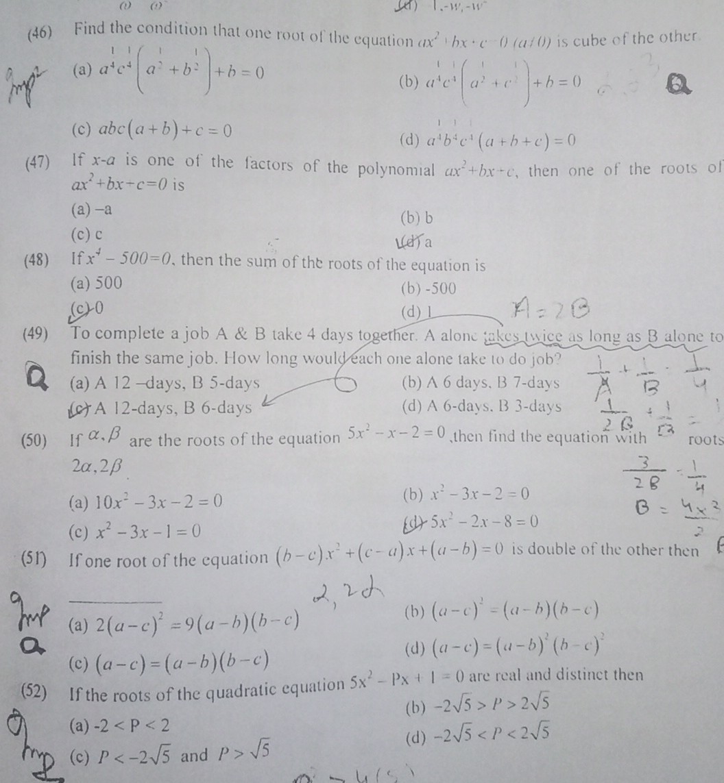 (46) Find the condition that one root of the equation (a x^2+b x+c-(a /(1)). is cube of the other
(a) a^4 c^4(a^1+b^1)+b=0
(b) a^1 c^11a^2+c^2+b=0
(c) a b c(a+b)+c=0
(d) a^4 b^4 c^-1(a+b+c)=0
(47) If x-a is one of the factors of the polynomial a x^2+b x+c, then one of the roots of a x^2+b x+c=0 is
(a) -a
(b) b
(c) c
(d) a
(48) If x^4-500=0, then the sum of the roots of the equation is
(a) 500
(b) -500
(c) 0
(d)
A=2 B
(49) To complete a job A & B take 4 days together. A alone akes wice as long as B alone to finish the same job. How long would each one alone take to do job?
(a) A 12 -days, B 5-days
(b) A 6 days, B 7-days
(c) A 12-days, B 6-days
(d) A 6-days. B 3-days
(50) If α, β are the roots of the equation 5 x^2-x-2=0, then find the equation with 2 α, 2 β
(a) 10 x^2-3 x-2=0
(b) x^2-3 x-2=0
(c) x^2-3 x-1=0
(d) 5 x^2-2 x-8=0
(3)/(2 B)-(1)/(4)
B=(4 x^2)/(2)
(51) If one root of the equation (b-c) x^2+(c-a) x+(a-b)=0 is double of the other then 2,2a
(a) 2(a-c)^2=9(a-b)(b-c)
(b) (a-c)^2=(a-b)(b-c)
(c) (a-c)=(a-b)(b-c)
(d) (a-c)=(a-b)^2(b-c)^2
(52) If the roots of the quadratic equation 5 x^2-p x+1=0 are real and distinct then
(b) -2 √(5)>P>2 √(5)
(a) -2<P<2
(c) P<-2 √(5) and P>√(5)
(d) -2 √(5)<P<2 √(5)