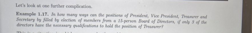 Let's look at one further complication.
Example 1.17. In how many ways can the positions of President, Vice President, Treasurer and Secretary by filled by election of members from a 15-person Board of Directors, if only 3 of the directors have the necessary qualifications to hold the position of Treasurer?