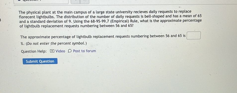 The physical plant at the main campus of a large state university recieves daily requests to replace florecent lightbulbs. The distribution of the number of daily requests is bell-shaped and has a mean of 65 and a standard deviation of 9. Using the 68-95-99.7 (Empirical) Rule, what is the approximate percentage of lightbulb replacement requests numbering between 56 and 65?

The approximate percentage of lightbulb replacement requests numbering between 56 and 65 is □ %. (Do not enter the percent symbol.)

Question Help: Video Post to forum
Submit Question