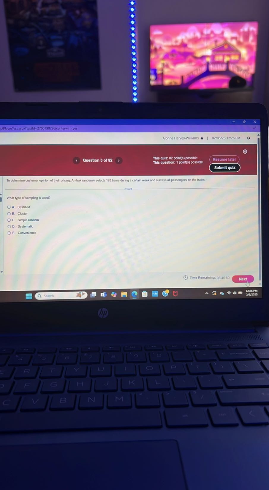 …
it/PlayerTest.aspxitestld =2700798798 icenterwin = yes
Alonna Harvey-Williams &
02/05/25 12:26 PM
0
Question 3 of 82
This quiz: 82 point(s) possible
This question: 1 point(s) possible
Resume later
Submit quiz

To determine customer opinion of their pricing. Arntrak randomly selects 120 trains during a certain week and surveys all passengers on the trains.

What type of sampling is used?
A. Stratified
B. Cluster
C. Simple random
D. Systematic
E. Convenience
Time Remaining: 03:45.50
Next