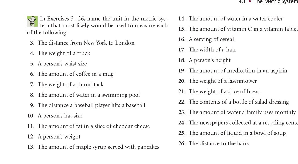In Exercises 3-26, name the unit in the metric system that most likely would be used to measure each of the following.
3. The distance from New York to London
4. The weight of a truck
5. A person's waist size
6. The amount of coffee in a mug
7. The weight of a thumbtack
8. The amount of water in a swimming pool
9. The distance a baseball player hits a baseball
10. A person's hat size
11. The amount of fat in a slice of cheddar cheese
12. A person's weight
13. The amount of maple syrup served with pancakes
14. The amount of water in a water cooler
15. The amount of vitamin C in a vitamin tablet
16. A serving of cereal
17. The width of a hair
18. A person's height
19. The amount of medication in an aspirin
20. The weight of a lawnmower
21. The weight of a slice of bread
22. The contents of a bottle of salad dressing
23. The amount of water a family uses monthly
24. The newspapers collected at a recycling cente
25. The amount of liquid in a bowl of soup
26. The distance to the bank