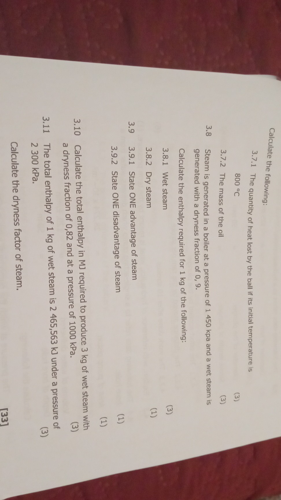 Calculate the following:
3.7.1 The quantity of heat lost by the ball if its initial temperature is

    800^∘C

3.7.2 The mass of the oil
(3)
3.8 Steam is generated in a boiler at a pressure of 1450 kpa and a wet steam is generated with a dryness fraction of 0,9.

Calculate the enthalpy required for 1 kg of the following:
3.8.1 Wet steam
(3)
3.8.2 Dry steam
(1)
3.9 3.9.1 State ONE advantage of steam
3.9.2 State ONE disadvantage of steam
(1)
(1)
3.10 Calculate the total enthalpy in MJ required to produce 3 kg of wet steam with a dryness fraction of 0,82 and at a pressure of 1000 kPa .
(3)
3.11 The total enthalpy of 1 kg of wet steam is 2465,563  kJ under a pressure of
(3) 2300 kPa .
[33]