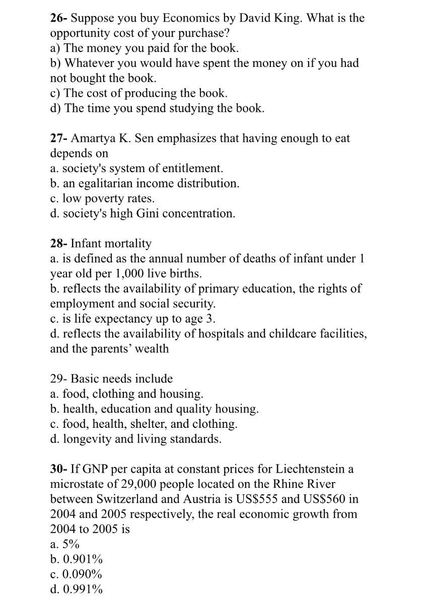 26- Suppose you buy Economics by David King. What is the opportunity cost of your purchase?
a) The money you paid for the book.
b) Whatever you would have spent the money on if you had not bought the book.
c) The cost of producing the book.
d) The time you spend studying the book.

27- Amartya K. Sen emphasizes that having enough to eat depends on
a. society's system of entitlement.
b. an egalitarian income distribution.
c. low poverty rates.
d. society's high Gini concentration.

28- Infant mortality
a. is defined as the annual number of deaths of infant under 1 year old per 1,000 live births.
b. reflects the availability of primary education, the rights of employment and social security.
c. is life expectancy up to age 3 .
d. reflects the availability of hospitals and childcare facilities, and the parents' wealth

29- Basic needs include
a. food, clothing and housing.
b. health, education and quality housing.
c. food, health, shelter, and clothing.
d. longevity and living standards.

30- If GNP per capita at constant prices for Liechtenstein a microstate of 29,000 people located on the Rhine River between Switzerland and Austria is US$555 and US$560 in 2004 and 2005 respectively, the real economic growth from 2004 to 2005 is
a. 5 %
b. 0.901 %
c. 0.090 %
d. 0.991 %