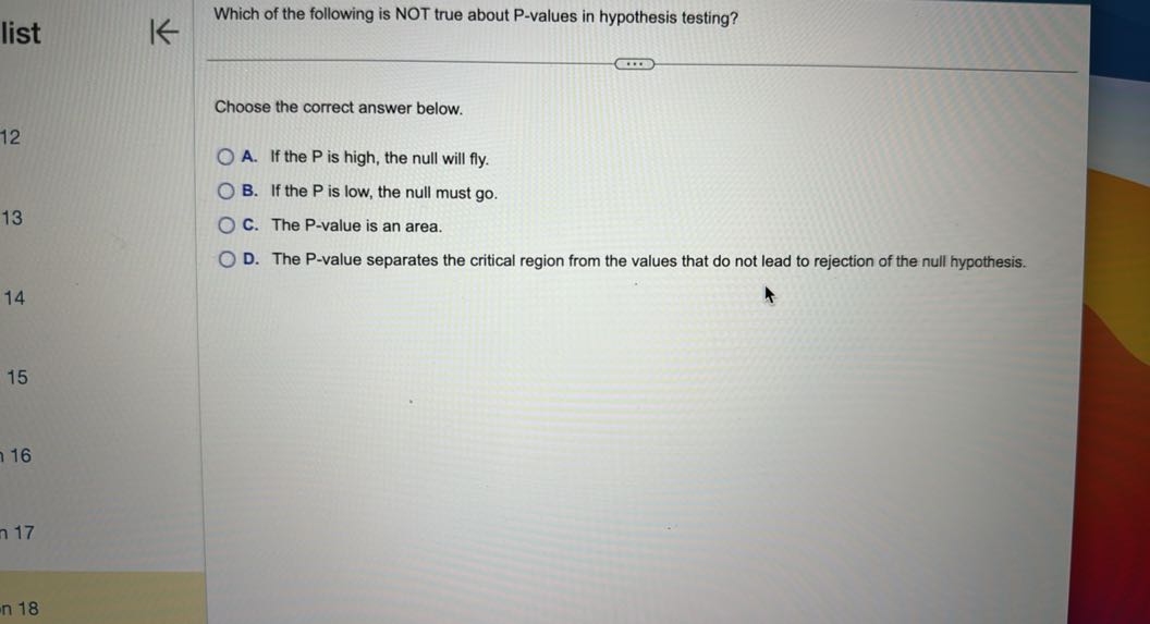 Which of the following is NOT true about P-values in hypothesis testing?

Choose the correct answer below.
A. If the P is high, the null will fly.
B. If the P is low, the null must go.
C. The P-value is an area.
D. The P-value separates the critical region from the values that do not lead to rejection of the null hypothesis.
15
16
17