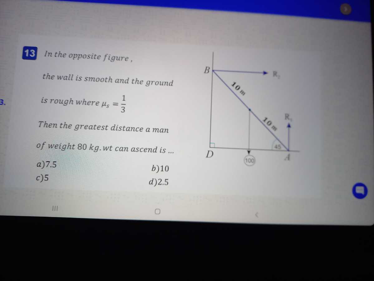 13 In the opposite figure, the wall is smooth and the ground is rough where μs=(1)/(3)

Then the greatest distance a man of weight 80 kg . wt can ascend is ...
a) 7.5
b) 10
c) 5
d) 2.5