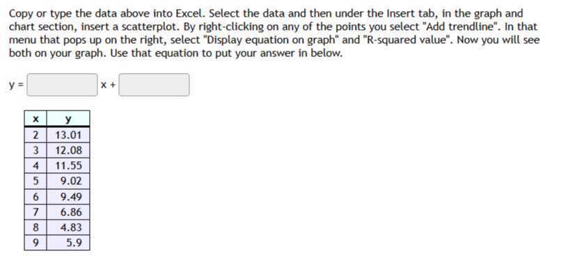 Copy or type the data above into Excel. Select the data and then under the Insert tab, in the graph and chart section, insert a scatterplot. By right-clicking on any of the points you select "Add trendline". In that menu that pops up on the right, select "Display equation on graph" and "R-squared value". Now you will see both on your graph. Use that equation to put your answer in below.

    y=□ x+□


𝐱     1|c|𝐲 

2     13.01 

3     12.08 

4     11.55 

5     9.02 

6     9.49 

7     6.86 

8     4.83 

9     5.9 

