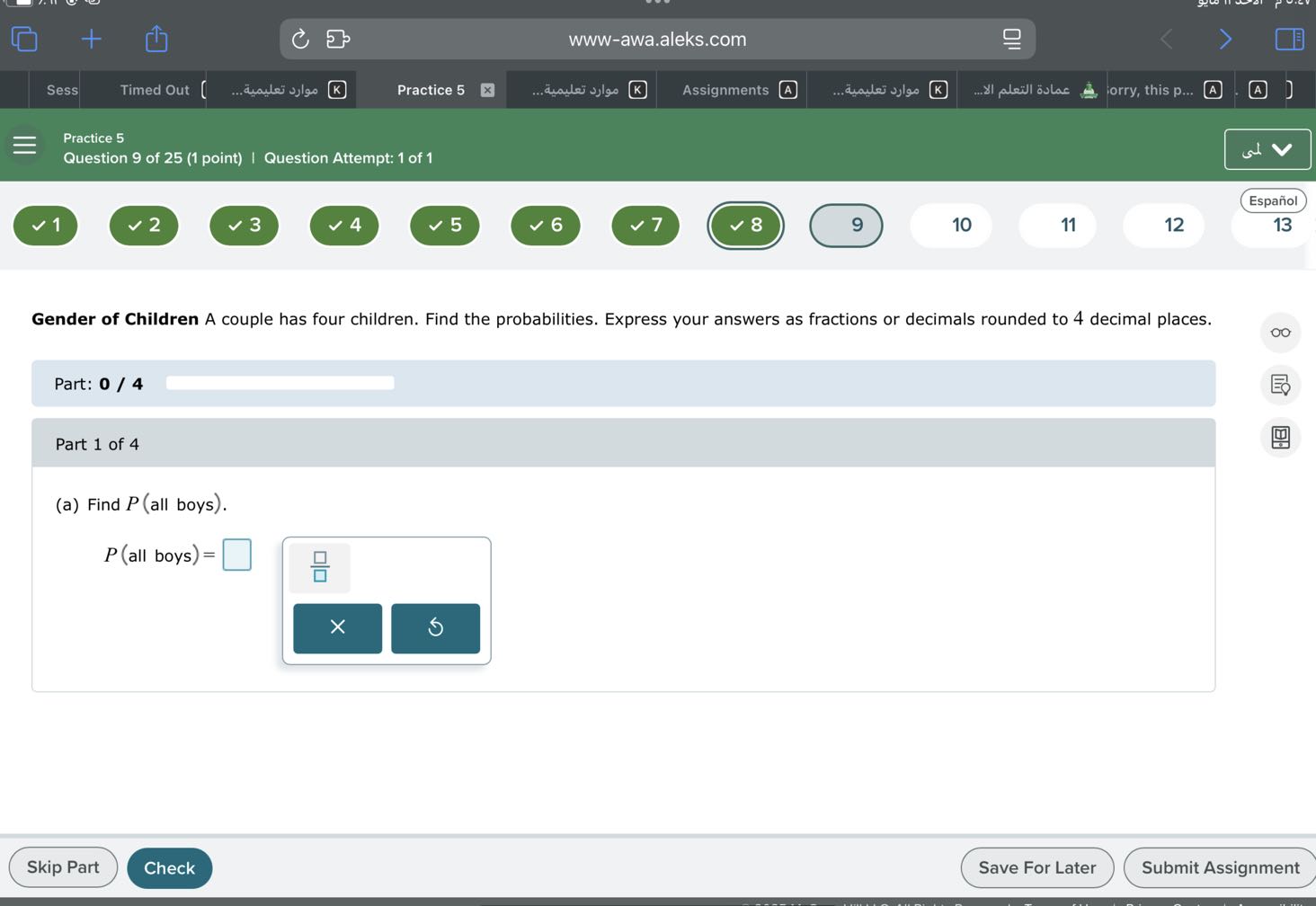 Practice 5
Question 9 of 25 (1 point) | Question Attempt: 1 of 1
www-awa.aleks.com
Sess
Timed Out
????? ???????...
Practice 5
????? ???????...
Assignments
???? ???????...
????? ??????? ???...
orry, this p...
(A)
A
]
Espanol
1
2
3
4
5
6
7
8
9
10
11
12
13

Gender of Children A couple has four children. Find the probabilities. Express your answers as fractions or decimals rounded to 4 decimal places.

Part: 0 / 4 □

Part 1 of 4
(a) Find P (all boys).

    P( all boys )=

□
□
Skip Part
Check
Save For Later
Submit Assignment