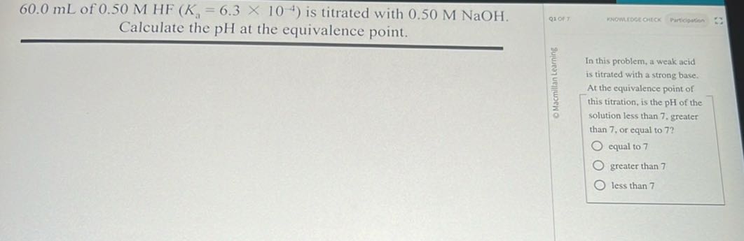 60.0 mL of 0.50 MHF(Ka=6.3 × 10^-4) is titrated with 0.50 M NaOH . Calculate the pH at the equivalence point.
Q1ORT
nnowurpee oitck
Perticipotion
(2)/(c)
(5)/(5)
(3)/(5)
(1)/(5)
(5)/(2)
0

In this problem, a weak acid is titrated with a strong base. At the equivalence point of this titration, is the pH of the solution less than 7 . greater than 7 , or equal to 7 ?
equal to 7
greater than 7
less than 7