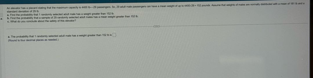 standard deviation of 29 lb .
a. Find the probability that 1 randomly selected adult male has a weight greater than 152 lb .
b. Find the probability that a sample of 29 randomly selected adult males has a mean weight greater than 152 lb .
c. What do you conclude about the safely of this elevator?
a. The probability that 1 randomly selected adult male has a weight greater than 152 lb is □
(Round to four decimal places as needed.)
