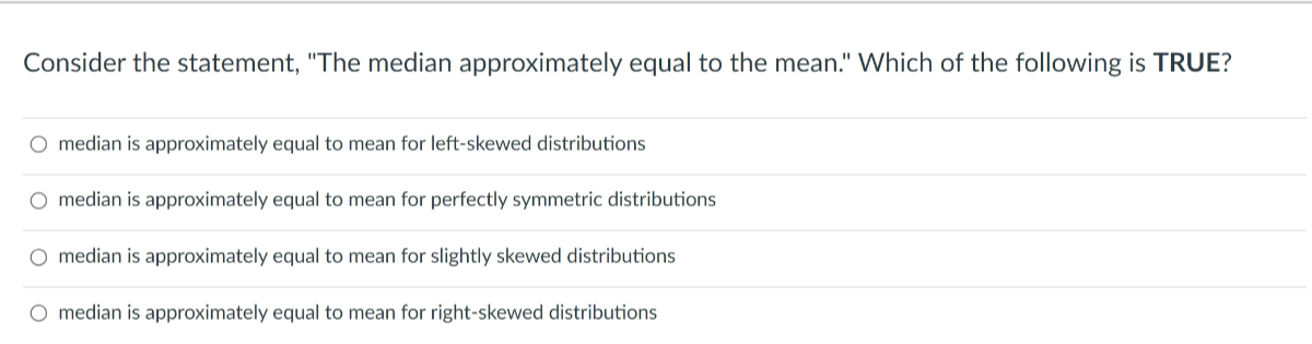 Consider the statement, "The median approximately equal to the mean." Which of the following is TRUE?
median is approximately equal to mean for left-skewed distributions
median is approximately equal to mean for perfectly symmetric distributions
median is approximately equal to mean for slightly skewed distributions
median is approximately equal to mean for right-skewed distributions