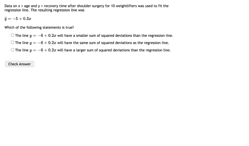 Data on x = age and y = recovery time after shoulder surgery for 10 weightlifters was used to fit the regression line. The resulting regression line was
? = -5 + 0.3x

Which of the following statements is true?

The line y = -6 + 0.2x will have a smaller sum of squared deviations than the regression line.
The line y = -6 + 0.2x will have the same sum of squared deviations as the regression line.
The line y = -6 + 0.2x will have a larger sum of squared deviations than the regression line.