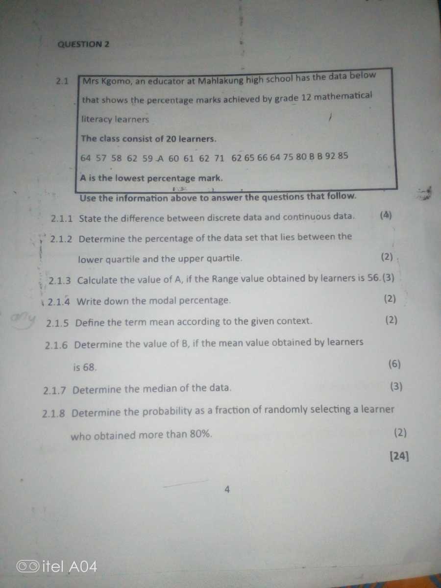 QUESTION 2
2.1 Mrs Kgomo, an educator at Mahlakung high school has the data below that shows the percentage marks achieved by grade 12 mathematical literacy learners

The class consist of 20 learners.
6457586259 A 60616271626566647580 B B 9285
A is the lowest percentage mark.
Use the information above to answer the questions that follow.
2.1.1 State the difference between discrete data and continuous data.
(4)
2.1.2 Determine the percentage of the data set that lies between the lower quartile and the upper quartile.
(2)
2.1.3 Calculate the value of A, if the Range value obtained by learners is 56 . (3)
2.1.4 Write down the modal percentage.
(2)
2.1.5 Define the term mean according to the given context.
(2)
2.1.6 Determine the value of B, if the mean value obtained by learners is 68 .
(6)
2.1.7 Determine the median of the data.
(3)
2.1.8 Determine the probability as a fraction of randomly selecting a learner who obtained more than 80 %.
(2)
[24]
4
itel A04