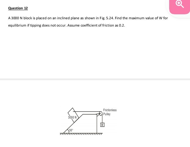 Question 12
A 3000 N block is placed on an inclined plane as shown in Fig. 5.24. Find the maximum value of W for equilibrium if tipping does not occur. Assume coefficient of friction as 0.2 .