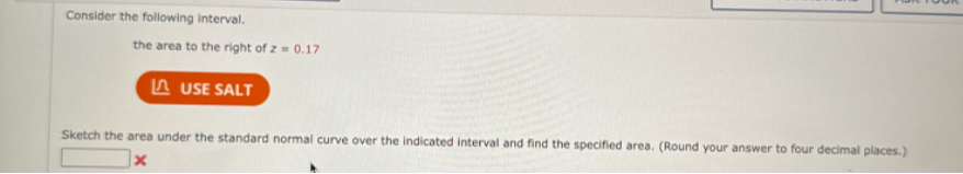 Consider the following interval.
the area to the right of z = 0.17
Sketch the area under the standard normal curve over the indicated interval and find the specified area. (Round your answer to four decimal places.)