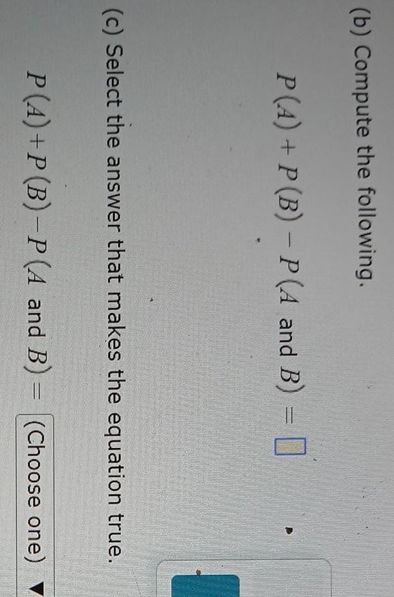 (b) Compute the following.

    P(A)+P(B)-P(A  and  B)=

□
(c) Select the answer that makes the equation true.

    P(A)+P(B)-P(A  and  B)= (Choose one)
