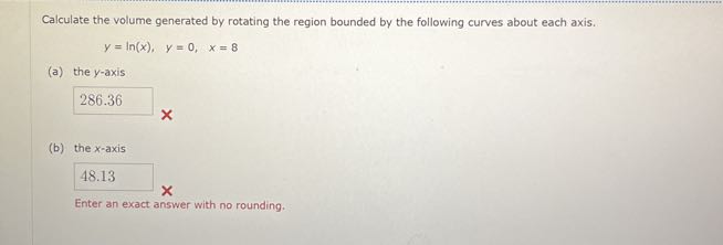 Calculate the volume generated by rotating the region bounded by the following curves about each axis.

    y=ln (x),    y=0,    x=8

(a) the y-axis
□

    286.36

(b) the x-axis
□

    48.13


Enter an exact answer with no rounding.