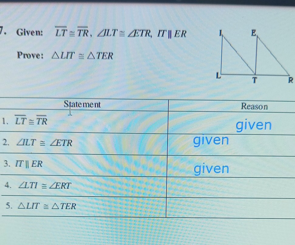 Given: L T≅T R, ∠ L T ≅∠ E T R, I T  E R
Prove: L I T ≅ T E R
 
    Statement 

1. L T≅T R     Reason 

2. ∠ L T ≅≅∠ E T R     given 

3. I T  E R     given 

4. ∠ L T I ≅∠ E R T     given 

5. L I T ≅ T E R     

