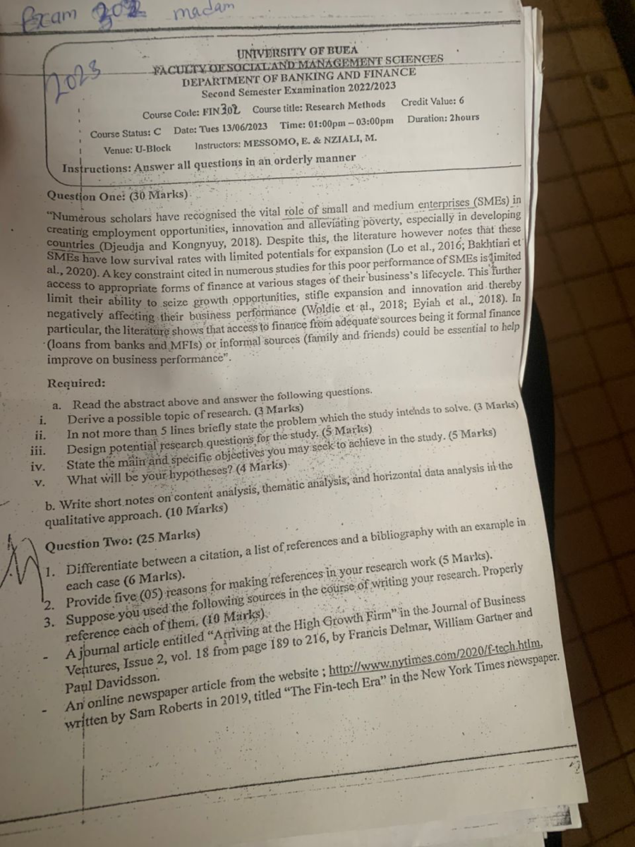 Exam
UNIVDISITY OF BUEÄ
FACUCTY:OESOCIIIAND MANA GEMENT SGIENCES
DEPARTMENF OF BANKING AND FINANCE
Second Semester Examination 2022/2023

Course Cotle: FIN 302 Course title: Research Methods
Credit Value: 6

Course Status: C Date: Tues 13/06/2023 Time: 01:00pm-03:00pm Duration: 2 hours
Venue: U-Block Instructors: MESSOMO, E. & NZIALI, M.
Instructions: Answer all questions in an orderly manner
Question One: (30. Marks)
"Numerous scholars have recognised the vital role of small and medium enterprises (SMEs) in creating employment opportunities, innovation and alleviating poverty, especially in developing countries (Djeudja and Kongnyuy, 2018). Despite this, the literature however notes that these SMEs have low survival rates with limited potentials for expansion (Lo et al., 2016; Bakhtiari et al., 2020). A key constraint cited in numerous studies for this poor performance of SMEs is timited access to appropriate forms of finance at various stages of their business's lifecycle. This further limit their ability to seize growth opportunities, stifle expansion and innovation anid thereby negatively affecting their business performance (Woldie et al., 2018; Eyiah et al., 2018). In particular, the literature shows that access to finance from adequate sources being it formal finance (loans from banks and MFIs) or informal sources (family and friends) couid be essential to help improve on business performance".

Required:
a. Read the abstract above and answer the following questions.
i. Derive a possible topic of research. ( 3 Marks)
ii. In not more than 5 lines briefly state the problem which the study intends to solve. (3 Marks)
iii. Design potential research questions for the study. ( 5 Marks)
iv. State the main and specific objectives you may seek to achieve in the study. ( 5 Marks)
v. What will be your hypotheses? ( 4 Marks).
b. Write short notes on content analysis, thematic analysis, and horizontal data analysis in the qualitative approach. ( 10 IViarks)
Question Two: (25.Marks)
1. Differentiate between a citation, a list of, referk ( 5 Marks). each case ( 6 Marlss).
2. Provide five (05) reasons for making references in your research work
3. Suppose you used the following sour
- A journal article entitled. "Arriving at 189 to 216 , by Francis Delmar, William Gartner and A joutures, Issue 2, vol. 18 from page Pa?l Davidsson. An online newspaper article from the website; http://www.nytimes.com/2020/ The Fin-tech Era" in the New York Times rewspaper.