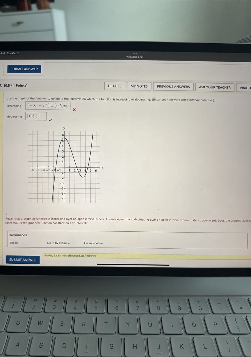 PM Thu Oct 2
webassign.net
SUBMIT ANSWER
[0.5 / 1 Points]
DETAILS
MY NOTES
PREVIOUS ANSWERS
ASK YOUR TEACHER
PRACTI

Use the graph of the function to estimate the intervals on which the function is increasing or decreasing. (Enter your answers using interval notation.)

increasing (-∞,-2.5) ∪(0.5, ∞)
decreasing □ [0,3.5]
†
Recall that a graphed function is increasing over an open interval where it slants upward and decreasing over an open interval where it slants downward. Does the graph's slant cl extrema? Is the graphed function constant on any interval?


Resources         

EBook     Learn By Example     Example Video 



Vewing Saved Work Revert to Last Response
SUBMIT ANSWER