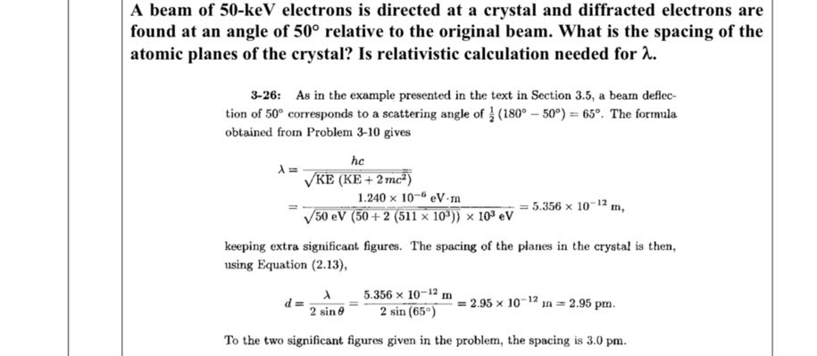 A beam of 5 0 - 𝐤 𝐞 𝐕 electrons is directed at a crystal and diffracted electrons are found at an angle of 50^∘ relative to the original beam. What is the spacing of the atomic planes of the crystal? Is relativistic calculation needed for λ.

3-26: As in the example presented in the text in Section 3.5, a beam deflection of 50^∘ corresponds to a scattering angle of (1)/(2)(180^∘-50^∘)=65^∘. The formula obtained from Problem 3-10 gives

    λ    =(h c)/(√(KE(KE+2 m c^2)))
        =(1.240 × 10^-6eV· m)/(√(50 eV(50+2(511 × 10^3)))× 10^3eV)=5.356 × 10^-12 m

keeping extra significant figures. The spacing of the planes in the crystal is then, using Equation (2.13),

    d=(λ)/(2 sinθ)=(5.356 × 10^-12 m)/(2 sin(65^∘))=2.95 × 10^-12 m=2.95 pm


To the two significant figures given in the problem, the spacing is 3.0 pm .