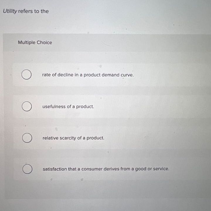 Utility refers to the

Multiple Choice
rate of decline in a product demand curve.
usefulness of a product.
relative scarcity of a product.
satisfaction that a consumer derives from a good or service.