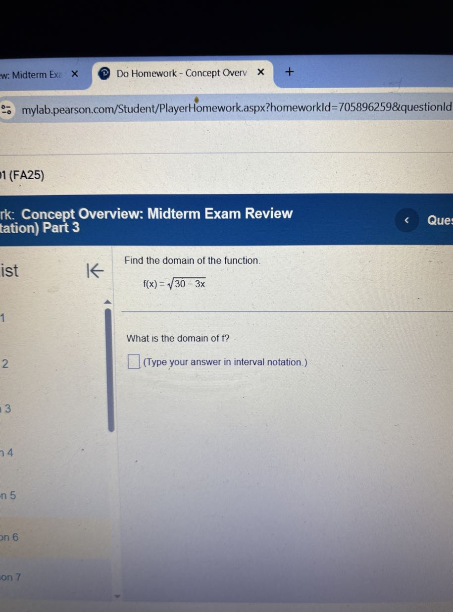 w: Midterm Exe
Do Homework - Concept Overv
mylab.pearson.com/Student/PlayerHomework.aspx?homeworkld=705896259&questionld
1 (FA25)

rk: Concept Overview: Midterm Exam Review tation) Part 3

Que

Find the domain of the function.

ist

    f(x)=√(30-3 x)


1

What is the domain of f ?
2 □ (Type your answer in interval notation.)