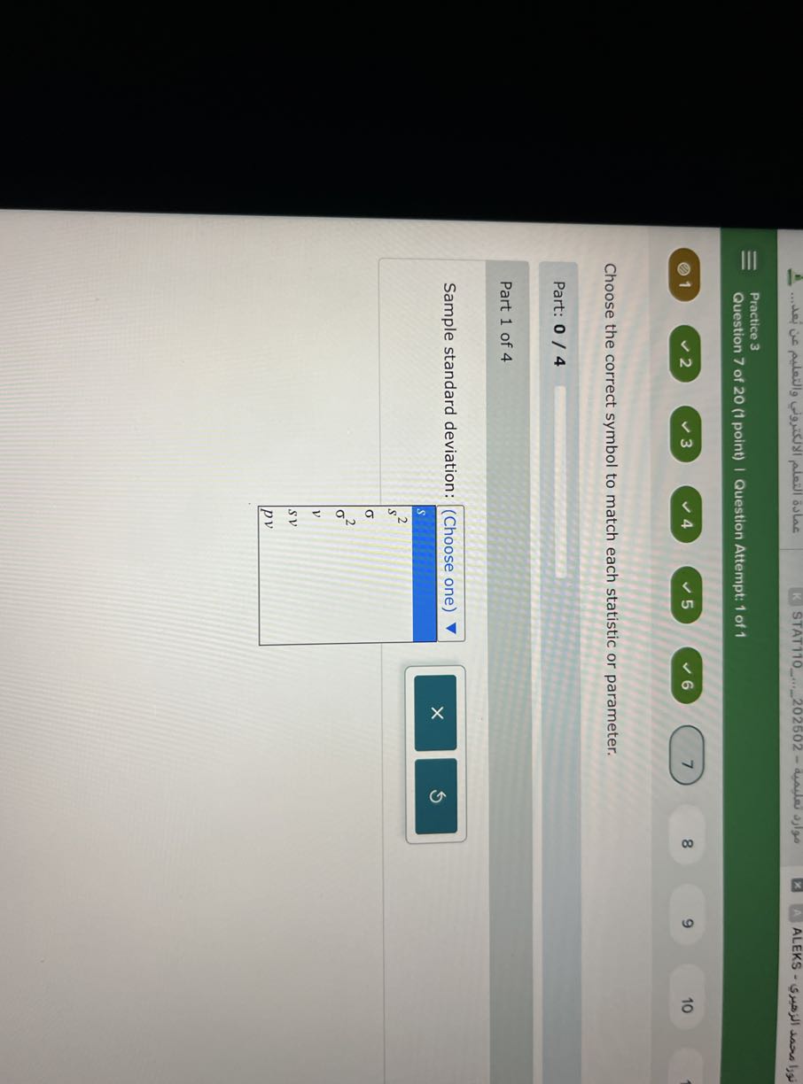 Practice 3
Question 7 of 20 (1 point) | Question Attempt: 1 of 1
(0) 1
2
3
4
5
6
7
8
9
10

Choose the correct symbol to match each statistic or parameter.

Part: 0 / 4 □

Part 1 of 4

Sample standard deviation:

(Choose one) ∇ 

s 

s^2 

σ 

σ^2 

v 

s v 

p v 

