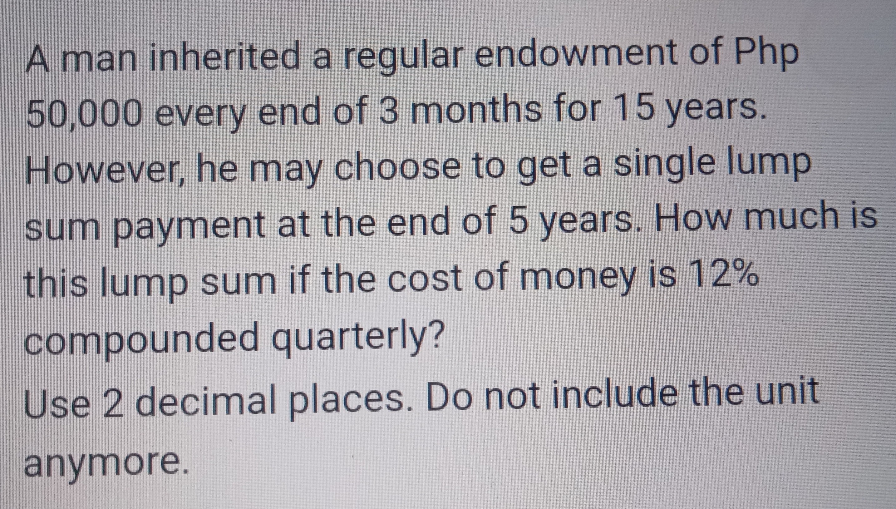 A man inherited a regular endowment of Php 50,000 every end of 3 months for 15 years. However, he may choose to get a single lump sum payment at the end of 5 years. How much is this lump sum if the cost of money is 12 % compounded quarterly?
Use 2 decimal places. Do not include the unit anymore.